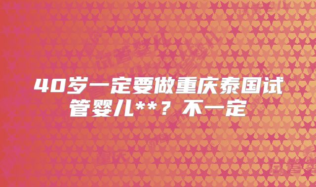 40岁一定要做重庆泰国试管婴儿**?不一定