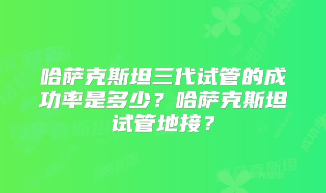哈萨克斯坦三代试管的成功率是多少？哈萨克斯坦试管地接？