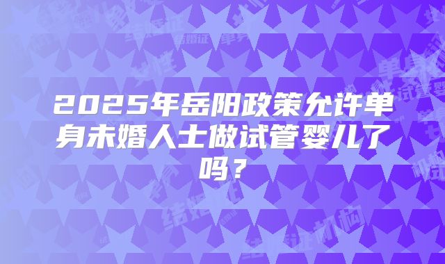2025年岳阳政策允许单身未婚人士做试管婴儿了吗？
