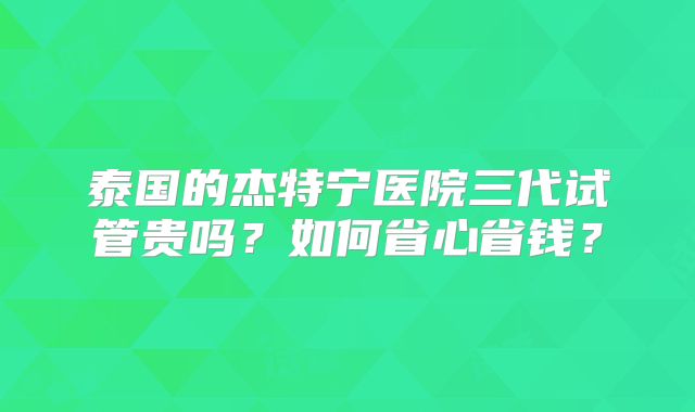 泰国的杰特宁医院三代试管贵吗？如何省心省钱？