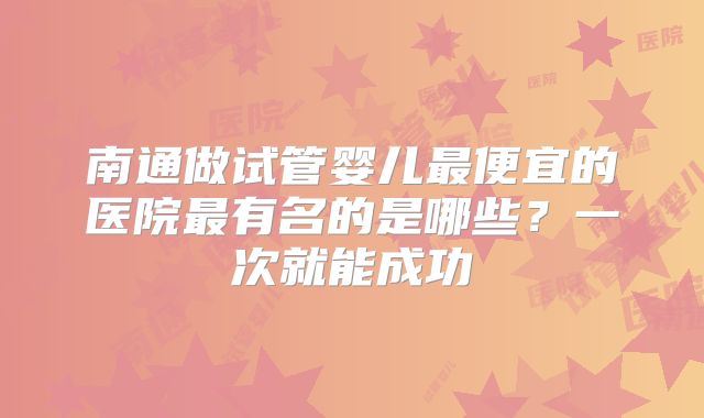 南通做试管婴儿最便宜的医院最有名的是哪些？一次就能成功
