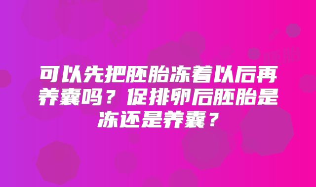 可以先把胚胎冻着以后再养囊吗?促排卵后胚胎是冻还是养囊?