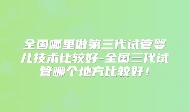 全国哪里做第三代试管婴儿技术比较好-全国三代试管哪个地方比较好！