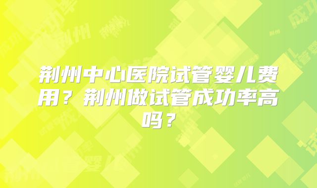 荆州中心医院试管婴儿费用？荆州做试管成功率高吗？