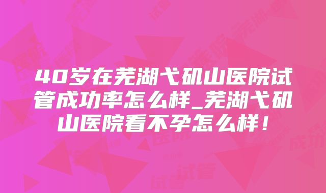 40岁在芜湖弋矶山医院试管成功率怎么样_芜湖弋矶山医院看不孕怎么样！