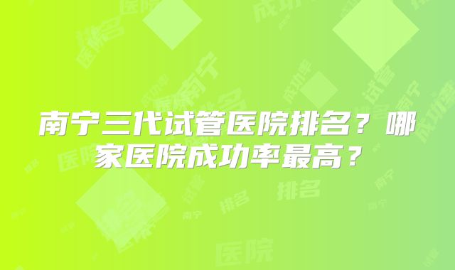 南宁三代试管医院排名?哪家医院成功率最高?