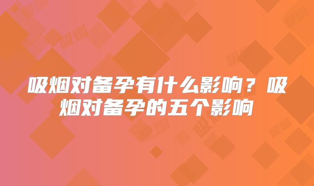 吸烟对备孕有什么影响？吸烟对备孕的五个影响