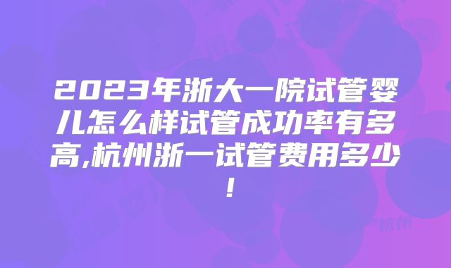 2023年浙大一院试管婴儿怎么样试管成功率有多高,杭州浙一试管费用多少!