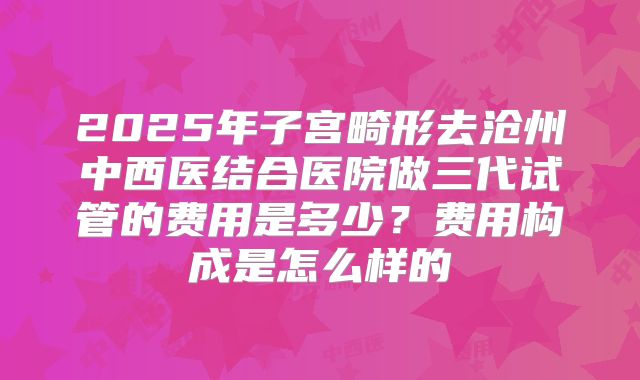 2025年子宫畸形去沧州中西医结合医院做三代试管的费用是多少？费用构成是怎么样的
