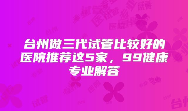 台州做三代试管比较好的医院推荐这5家，99健康专业解答
