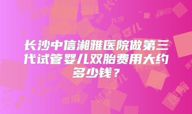 长沙中信湘雅医院做第三代试管婴儿双胎费用大约多少钱？