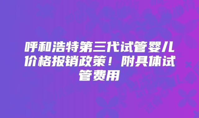 呼和浩特第三代试管婴儿价格报销政策！附具体试管费用