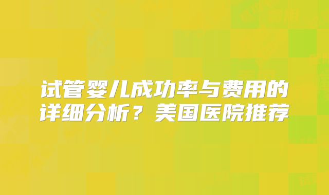 试管婴儿成功率与费用的详细分析？美国医院推荐