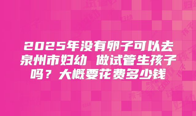 2025年没有卵子可以去泉州市妇幼 做试管生孩子吗？大概要花费多少钱