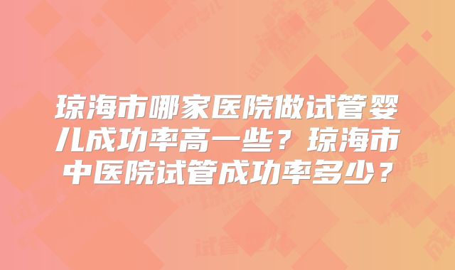 琼海市哪家医院做试管婴儿成功率高一些？琼海市中医院试管成功率多少？