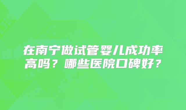 在南宁做试管婴儿成功率高吗？哪些医院口碑好？