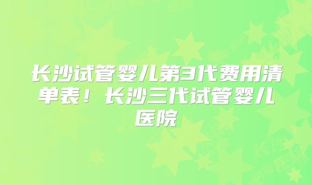 长沙试管婴儿第3代费用清单表！长沙三代试管婴儿医院