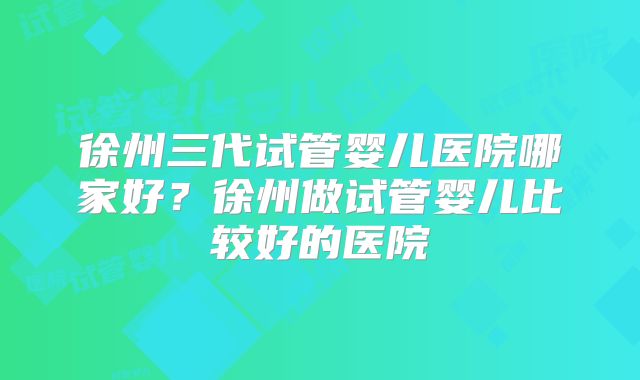 徐州三代试管婴儿医院哪家好？徐州做试管婴儿比较好的医院