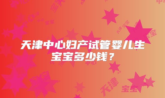 天津中心妇产试管婴儿生宝宝多少钱？
