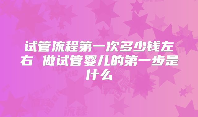试管流程第一次多少钱左右 做试管婴儿的第一步是什么