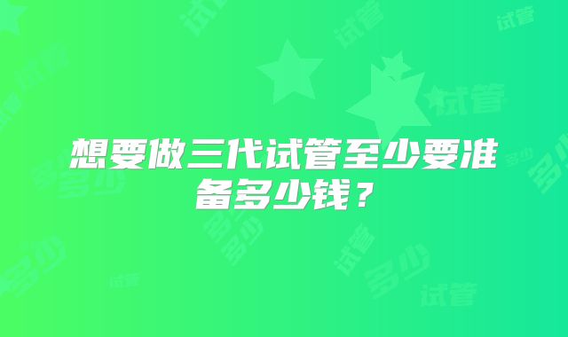 想要做三代试管至少要准备多少钱？