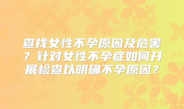 查找女性不孕原因及危害？针对女性不孕症如何开展检查以明确不孕原因？