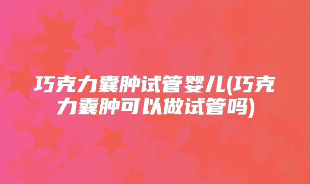巧克力囊肿试管婴儿(巧克力囊肿可以做试管吗)