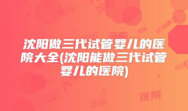 沈阳做三代试管婴儿的医院大全(沈阳能做三代试管婴儿的医院)