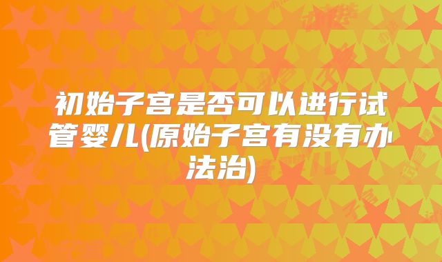 初始子宫是否可以进行试管婴儿(原始子宫有没有办法治)
