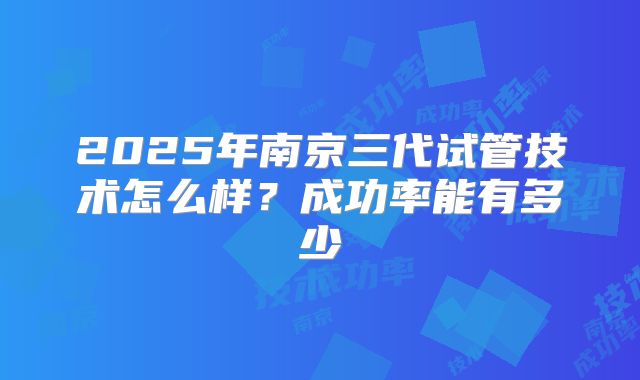 2025年南京三代试管技术怎么样?成功率能有多少