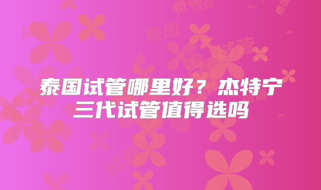 泰国试管哪里好?杰特宁三代试管值得选吗