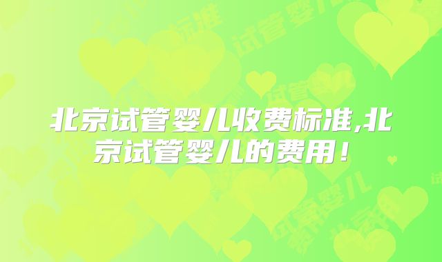 北京试管婴儿收费标准,北京试管婴儿的费用！