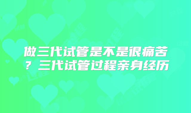 做三代试管是不是很痛苦？三代试管过程亲身经历