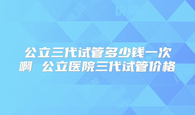 公立三代试管多少钱一次啊 公立医院三代试管价格