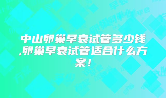 中山卵巢早衰试管多少钱,卵巢早衰试管适合什么方案！