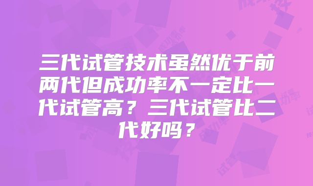 三代试管技术虽然优于前两代但成功率不一定比一代试管高？三代试管比二代好吗？
