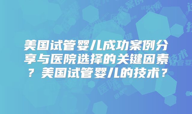 美国试管婴儿成功案例分享与医院选择的关键因素？美国试管婴儿的技术？