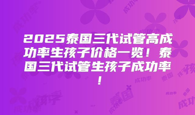 2025泰国三代试管高成功率生孩子价格一览！泰国三代试管生孩子成功率！