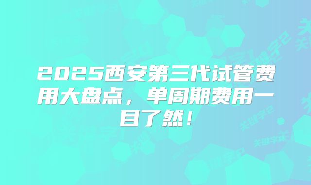 2025西安第三代试管费用大盘点，单周期费用一目了然！