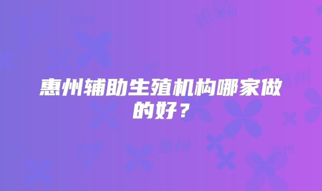惠州辅助生殖机构哪家做的好？