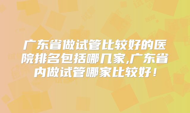 广东省做试管比较好的医院排名包括哪几家,广东省内做试管哪家比较好！