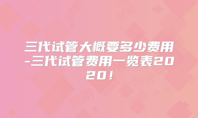 三代试管大概要多少费用-三代试管费用一览表2020!