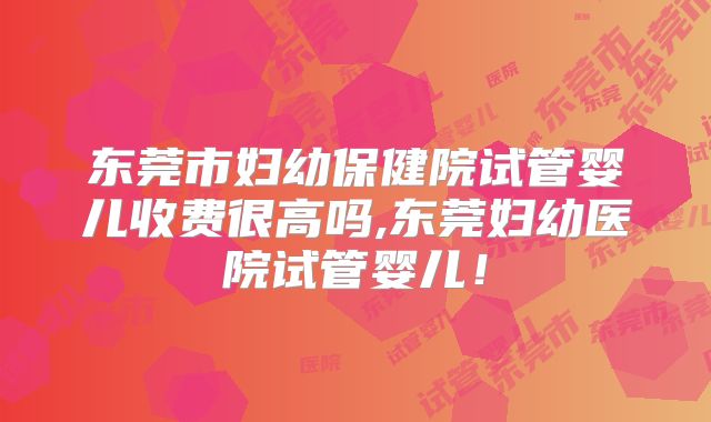东莞市妇幼保健院试管婴儿收费很高吗,东莞妇幼医院试管婴儿！