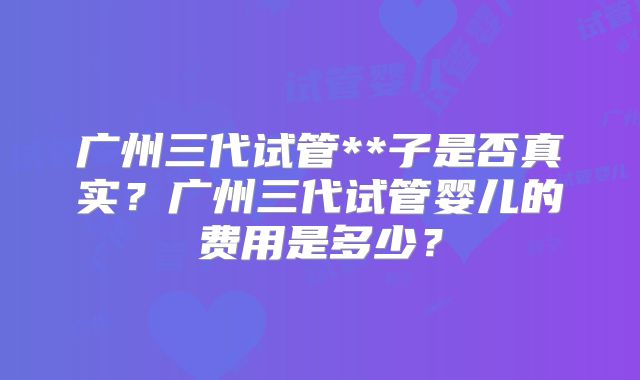 广州三代试管**子是否真实？广州三代试管婴儿的费用是多少？