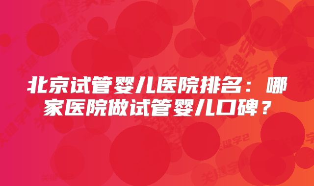 北京试管婴儿医院排名:哪家医院做试管婴儿口碑?