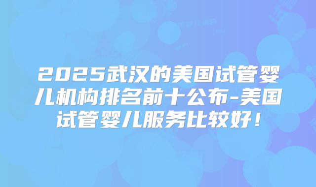 2025武汉的美国试管婴儿机构排名前十公布-美国试管婴儿服务比较好!