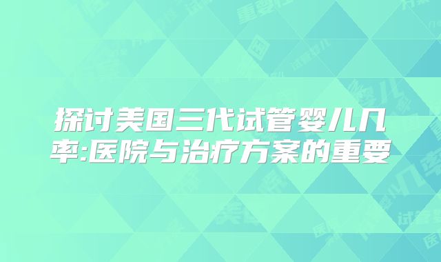 探讨美国三代试管婴儿几率:医院与治疗方案的重要