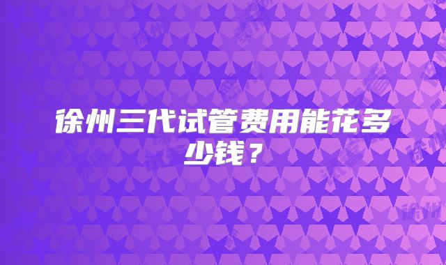 徐州三代试管费用能花多少钱？
