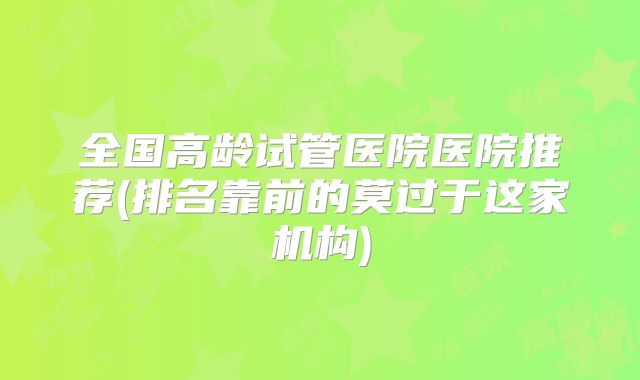 全国高龄试管医院医院推荐(排名靠前的莫过于这家机构)