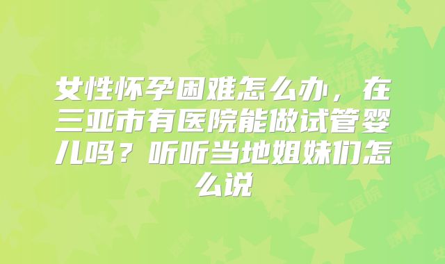 女性怀孕困难怎么办，在三亚市有医院能做试管婴儿吗？听听当地姐妹们怎么说